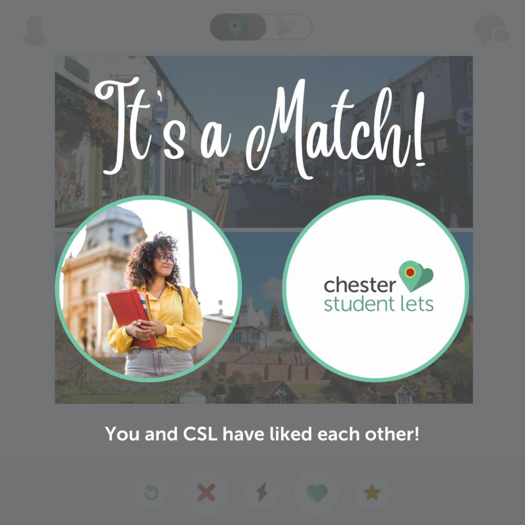 A template that has been created to replicate a dating site and how the person searching for a home has 'matched' with Chester Student Lets. There is a dark background to indicate that the app no longer needs to search for any other properties as the searcher has now matched with Chester Student Lets. It's a match in white writing is written in a handwritten styled font at the top of the screen. There are then two lit up circles that have images within. One is an image of a student carrying books in the city and the other image is Chester Student Lets logo. Underneath there is text written in white that reads 'you and CSL have liked each other'.